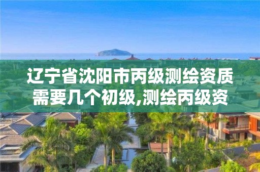 遼寧省沈陽市丙級測繪資質需要幾個初級,測繪丙級資質人員條件。