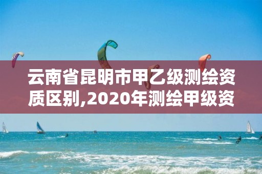 云南省昆明市甲乙級測繪資質區別,2020年測繪甲級資質條件