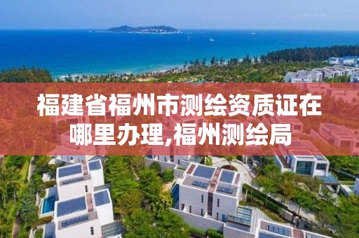 福建省福州市測繪資質(zhì)證在哪里辦理,福州測繪局