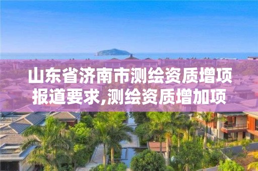 山東省濟南市測繪資質增項報道要求,測繪資質增加項目怎么申請