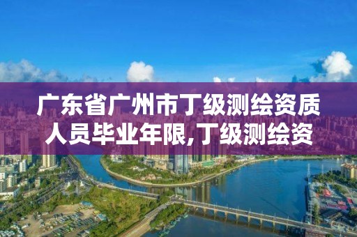 廣東省廣州市丁級測繪資質(zhì)人員畢業(yè)年限,丁級測繪資質(zhì)有效期為什么那么短。