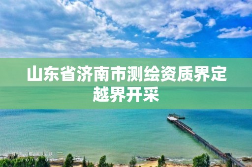 山東省濟南市測繪資質(zhì)界定越界開采