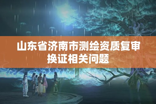 山東省濟南市測繪資質復審換證相關問題