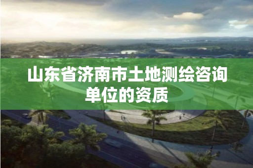 山東省濟南市土地測繪咨詢單位的資質