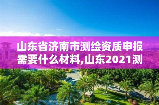 山東省濟南市測繪資質申報需要什么材料,山東2021測繪資質延期公告。