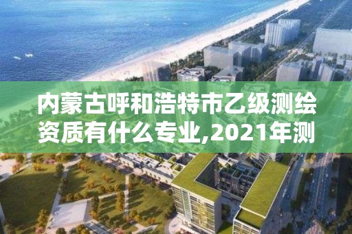 內蒙古呼和浩特市乙級測繪資質有什么專業,2021年測繪資質專業標準。