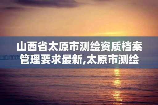 山西省太原市測繪資質檔案管理要求最新,太原市測繪院的上級單位