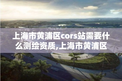 上海市黃浦區cors站需要什么測繪資質,上海市黃浦區測繪中心。