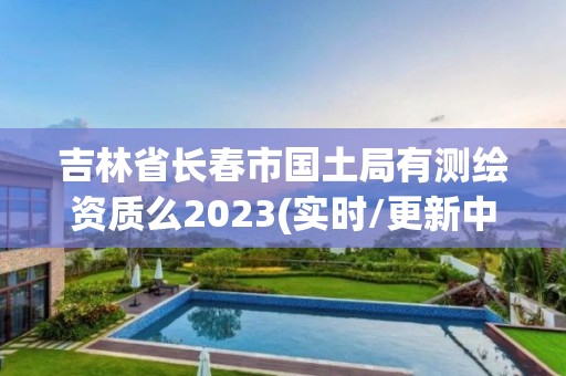 吉林省長春市國土局有測繪資質(zhì)么2023(實時/更新中)