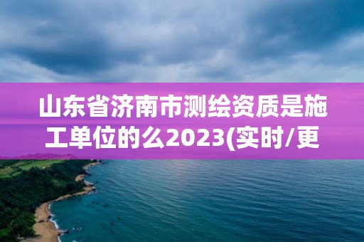 山東省濟南市測繪資質是施工單位的么2023(實時/更新中)