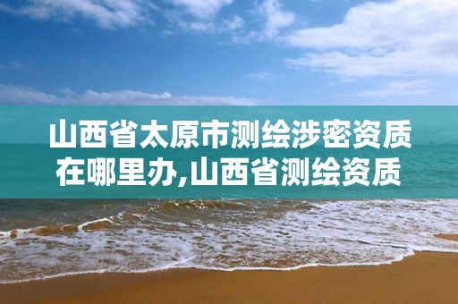 山西省太原市測繪涉密資質在哪里辦,山西省測繪資質查詢