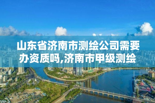 山東省濟南市測繪公司需要辦資質(zhì)嗎,濟南市甲級測繪資質(zhì)單位