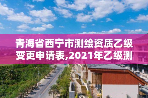 青海省西寧市測繪資質乙級變更申請表,2021年乙級測繪資質申報材料。