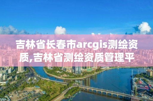 吉林省長春市arcgis測繪資質(zhì),吉林省測繪資質(zhì)管理平臺(tái)