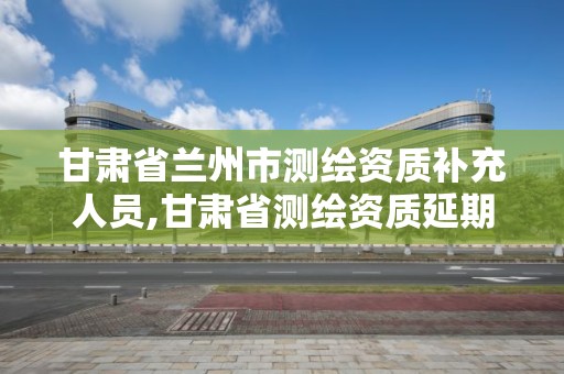 甘肅省蘭州市測繪資質補充人員,甘肅省測繪資質延期公告