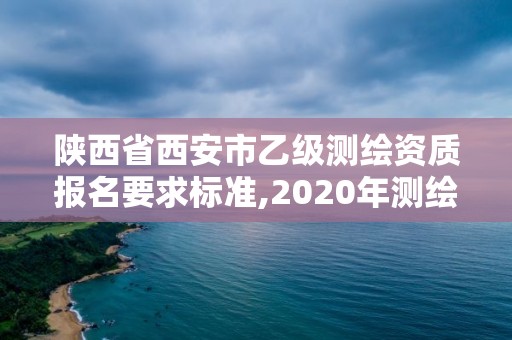 陜西省西安市乙級測繪資質報名要求標準,2020年測繪資質乙級需要什么條件