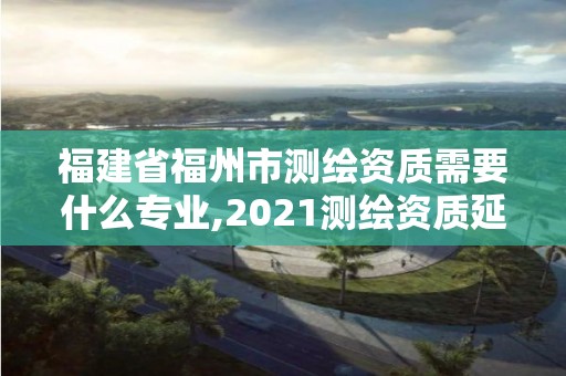 福建省福州市測繪資質需要什么專業,2021測繪資質延期公告福建省