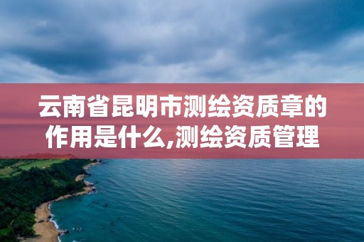 云南省昆明市測繪資質章的作用是什么,測繪資質管理系統查詢。