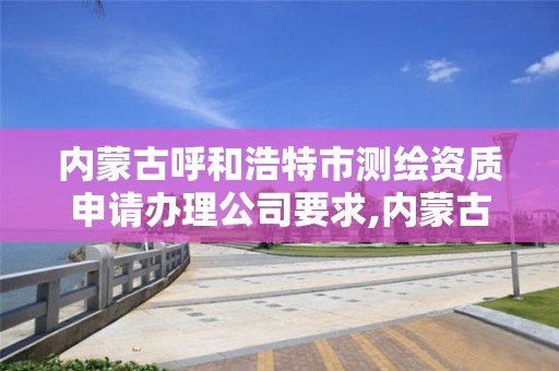 內蒙古呼和浩特市測繪資質申請辦理公司要求,內蒙古測繪資質代辦