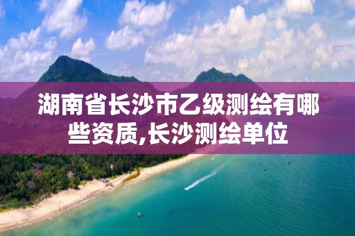 湖南省長沙市乙級測繪有哪些資質,長沙測繪單位