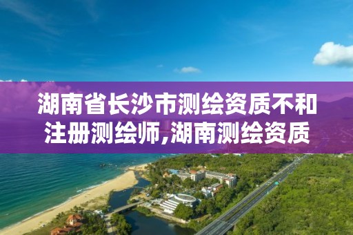 湖南省長沙市測繪資質不和注冊測繪師,湖南測繪資質辦理