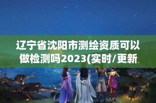 遼寧省沈陽市測繪資質(zhì)可以做檢測嗎2023(實(shí)時(shí)/更新中)