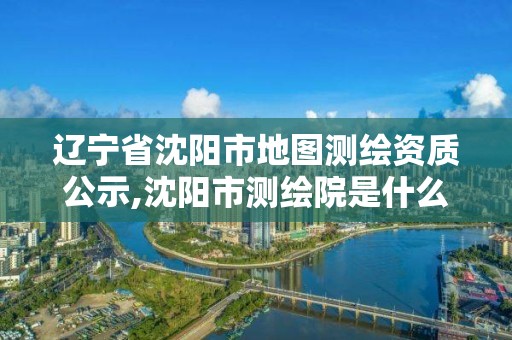 遼寧省沈陽(yáng)市地圖測(cè)繪資質(zhì)公示,沈陽(yáng)市測(cè)繪院是什么單位