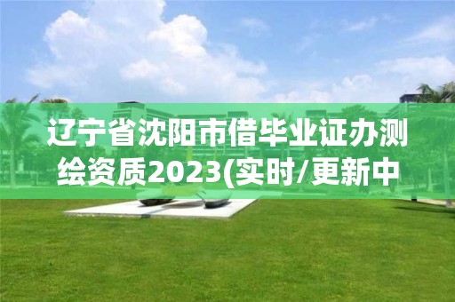 遼寧省沈陽市借畢業證辦測繪資質2023(實時/更新中)