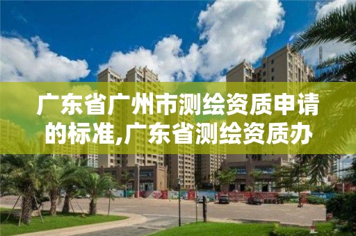 廣東省廣州市測繪資質申請的標準,廣東省測繪資質辦理流程