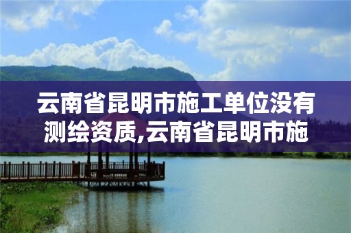 云南省昆明市施工單位沒有測繪資質,云南省昆明市施工單位沒有測繪資質怎么舉報