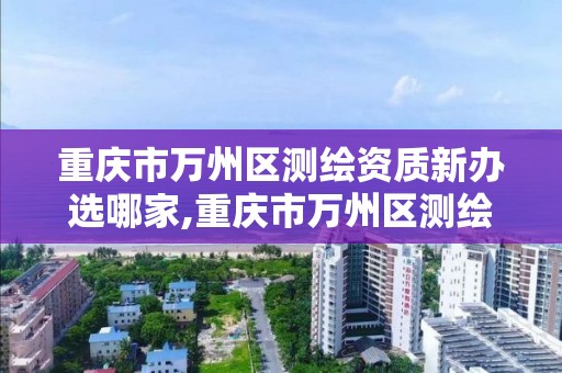 重慶市萬州區測繪資質新辦選哪家,重慶市萬州區測繪資質新辦選哪家公司