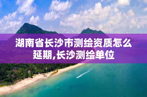 湖南省長沙市測繪資質怎么延期,長沙測繪單位