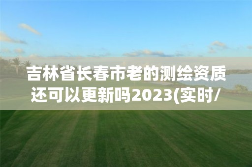 吉林省長春市老的測繪資質還可以更新嗎2023(實時/更新中)