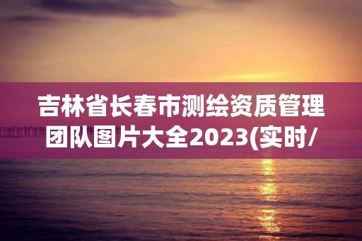 吉林省長春市測繪資質管理團隊圖片大全2023(實時/更新中)