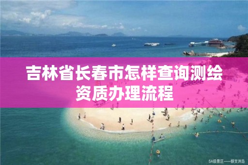 吉林省長春市怎樣查詢測繪資質(zhì)辦理流程