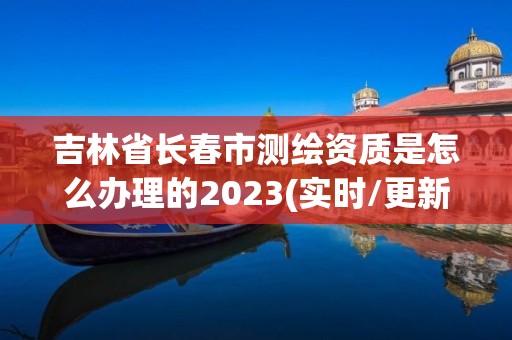 吉林省長春市測繪資質是怎么辦理的2023(實時/更新中)