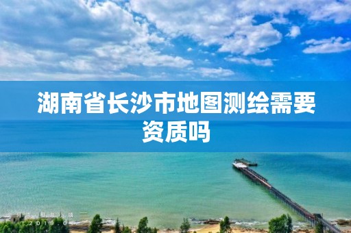 湖南省長(zhǎng)沙市地圖測(cè)繪需要資質(zhì)嗎