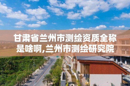 甘肅省蘭州市測繪資質全稱是啥啊,蘭州市測繪研究院改企了嗎