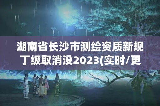 湖南省長沙市測繪資質新規丁級取消沒2023(實時/更新中)