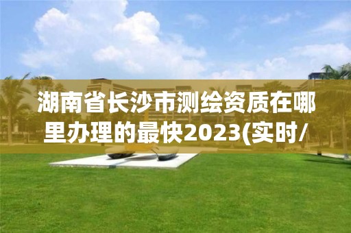 湖南省長沙市測繪資質在哪里辦理的最快2023(實時/更新中)