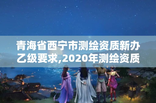 青海省西寧市測繪資質(zhì)新辦乙級要求,2020年測繪資質(zhì)乙級需要什么條件