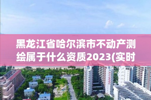 黑龍江省哈爾濱市不動產測繪屬于什么資質2023(實時/更新中)