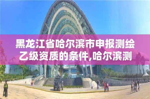 黑龍江省哈爾濱市申報測繪乙級資質的條件,哈爾濱測繪院招聘