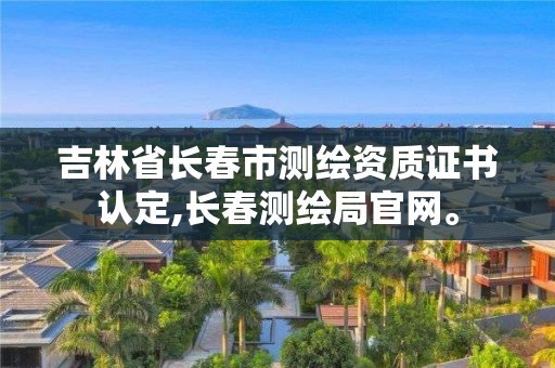 吉林省長春市測繪資質證書認定,長春測繪局官網。