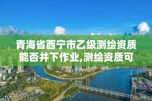 青海省西寧市乙級測繪資質能否井下作業,測繪資質可以直接辦理乙級