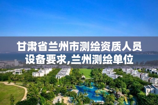 甘肅省蘭州市測繪資質人員設備要求,蘭州測繪單位