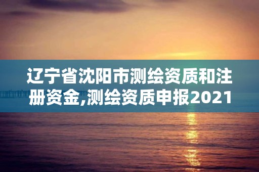 遼寧省沈陽市測繪資質(zhì)和注冊資金,測繪資質(zhì)申報2021