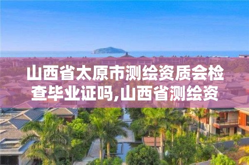 山西省太原市測繪資質會檢查畢業(yè)證嗎,山西省測繪資質延期公告。