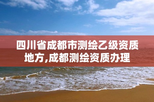 四川省成都市測繪乙級資質地方,成都測繪資質辦理