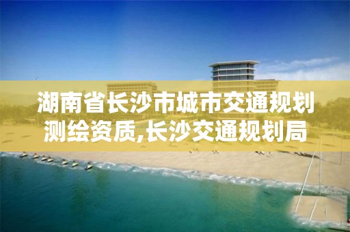 湖南省長沙市城市交通規(guī)劃測繪資質(zhì),長沙交通規(guī)劃局